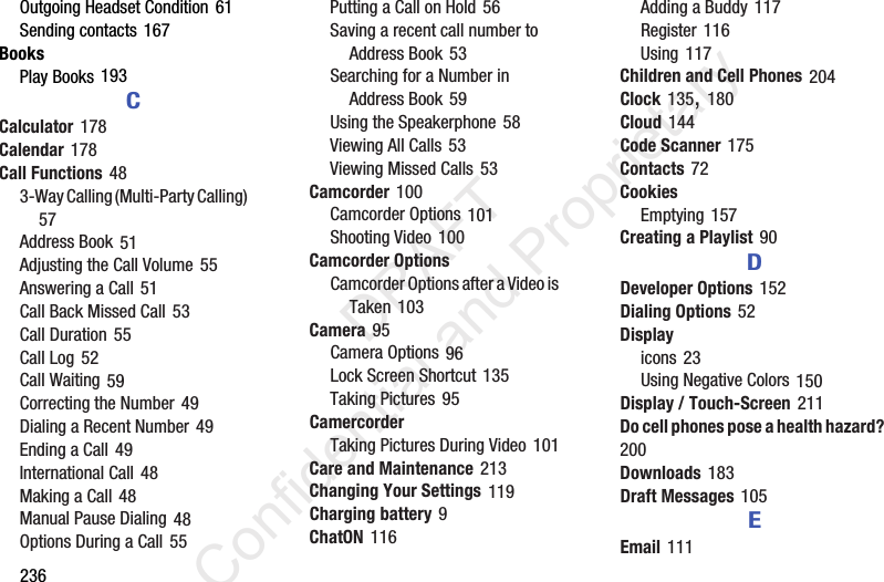 236Outgoing Headset Condition 61Sending contacts 167BooksPlay Books 193CCalculator 178Calendar 178Call Functions 483-Way Calling (Multi-Party Calling) 57Address Book 51Adjusting the Call Volume 55Answering a Call 51Call Back Missed Call 53Call Duration 55Call Log 52Call Waiting 59Correcting the Number 49Dialing a Recent Number 49Ending a Call 49International Call 48Making a Call 48Manual Pause Dialing 48Options During a Call 55Putting a Call on Hold 56Saving a recent call number to Address Book 53Searching for a Number in Address Book 59Using the Speakerphone 58Viewing All Calls 53Viewing Missed Calls 53Camcorder 100Camcorder Options 101Shooting Video 100Camcorder OptionsCamcorder Options after a Video is Taken 103Camera 95Camera Options 96Lock Screen Shortcut 135Taking Pictures 95CamercorderTaking Pictures During Video 101Care and Maintenance 213Changing Your Settings 119Charging battery 9ChatON 116Adding a Buddy 117Register 116Using 117Children and Cell Phones 204Clock 135, 180Cloud 144Code Scanner 175Contacts 72CookiesEmptying 157Creating a Playlist 90DDeveloper Options 152Dialing Options 52Displayicons 23Using Negative Colors 150Display / Touch-Screen 211Do cell phones pose a health hazard? 200Downloads 183Draft Messages 105EEmail 111                 DRAFT Confidential and Proprietary