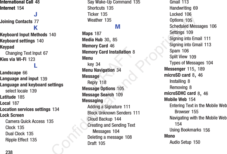 238International Call 48Internet 154JJoining Contacts 77KKeyboard Input Methods 140Keyboard settings 140KeypadChanging Text Input 67Kies via Wi-Fi 123LLandscape 66Language and input 139Language and keyboard settingsselect locale 139Latitude 185Local 187Location services settings 134Lock ScreenCamera Quick Access 135Clock 135Dual Clock 135Ripple Effect 135Say Wake-Up Command 135Shortcuts 135Ticker 135Weather 135MMaps 187Media Hub 30, 85Memory Card 46Memory Card Installation 8Menukey 34Menu Navigation 34MessageReply 118Message Options 105Message Search 109MessagingAdding a Signature 111Block Unknown Senders 111Cloud Backup 144Creating and Sending Text Messages 104Deleting a message 108Draft 105Gmail 113Handwriting 69Locked 106Options 105Scheduled Messages 106Settings 109Signing into Email 111Signing into Gmail 113Spam 106Split View 109Types of Messages 104Messenger 115, 189microSD card 8, 46Installing 8Removing 8microSDHC card 8, 46Mobile Web 154Entering Text in the Mobile Web Browser 155Navigating with the Mobile Web 154Using Bookmarks 156MonoAudio Setup 150                 DRAFT Confidential and Proprietary
