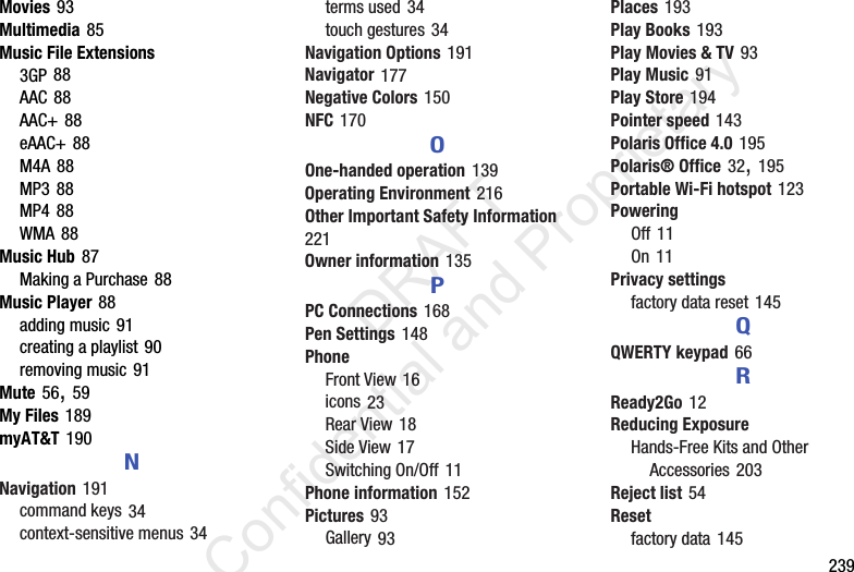        239Movies 93Multimedia 85Music File Extensions3GP 88AAC 88AAC+ 88eAAC+ 88M4A 88MP3 88MP4 88WMA 88Music Hub 87Making a Purchase 88Music Player 88adding music 91creating a playlist 90removing music 91Mute 56, 59My Files 189myAT&amp;T 190NNavigation 191command keys 34context-sensitive menus 34terms used 34touch gestures 34Navigation Options 191Navigator 177Negative Colors 150NFC 170OOne-handed operation 139Operating Environment 216Other Important Safety Information 221Owner information 135PPC Connections 168Pen Settings 148PhoneFront View 16icons 23Rear View 18Side View 17Switching On/Off 11Phone information 152Pictures 93Gallery 93Places 193Play Books 193Play Movies &amp; TV 93Play Music 91Play Store 194Pointer speed 143Polaris Office 4.0 195Polaris® Office 32, 195Portable Wi-Fi hotspot 123PoweringOff 11On 11Privacy settingsfactory data reset 145QQWERTY keypad 66RReady2Go 12Reducing ExposureHands-Free Kits and Other Accessories 203Reject list 54Resetfactory data 145                 DRAFT Confidential and Proprietary
