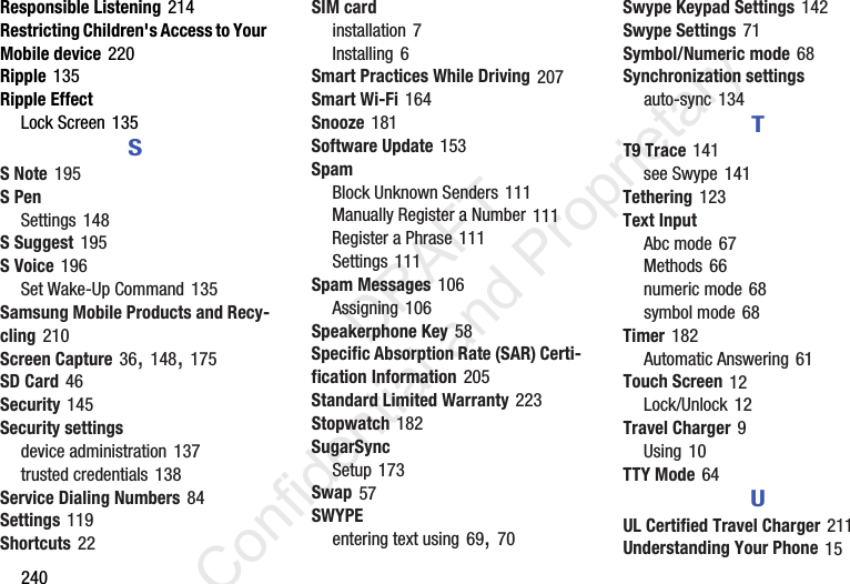 240Responsible Listening 214Restricting Children&apos;s Access to Your Mobile device 220Ripple 135Ripple EffectLock Screen 135SS Note 195S PenSettings 148S Suggest 195S Voice 196Set Wake-Up Command 135Samsung Mobile Products and Recy-cling 210Screen Capture 36, 148, 175SD Card 46Security 145Security settingsdevice administration 137trusted credentials 138Service Dialing Numbers 84Settings 119Shortcuts 22SIM cardinstallation 7Installing 6Smart Practices While Driving 207Smart Wi-Fi 164Snooze 181Software Update 153SpamBlock Unknown Senders 111Manually Register a Number 111Register a Phrase 111Settings 111Spam Messages 106Assigning 106Speakerphone Key 58Specific Absorption Rate (SAR) Certi-fication Information 205Standard Limited Warranty 223Stopwatch 182SugarSyncSetup 173Swap 57SWYPEentering text using 69, 70Swype Keypad Settings 142Swype Settings 71Symbol/Numeric mode 68Synchronization settingsauto-sync 134TT9 Trace 141see Swype 141Tethering 123Text InputAbc mode 67Methods 66numeric mode 68symbol mode 68Timer 182Automatic Answering 61Touch Screen 12Lock/Unlock 12Travel Charger 9Using 10TTY Mode 64UUL Certified Travel Charger 211Understanding Your Phone 15                 DRAFT Confidential and Proprietary
