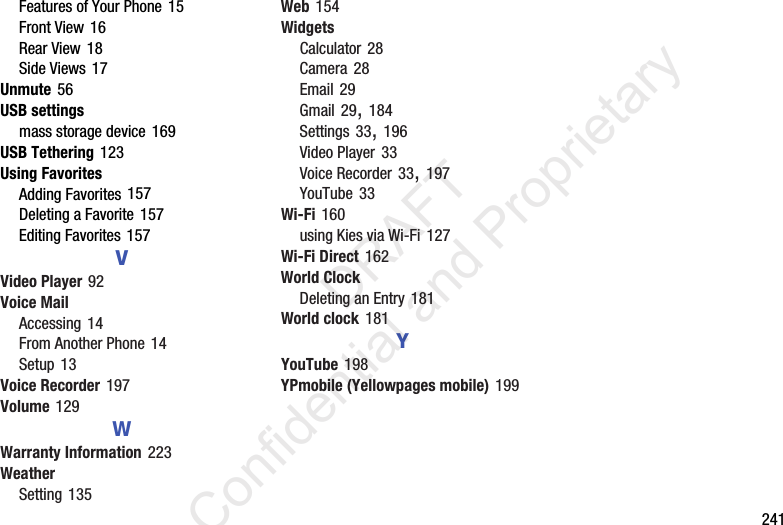        241Features of Your Phone 15Front View 16Rear View 18Side Views 17Unmute 56USB settingsmass storage device 169USB Tethering 123Using FavoritesAdding Favorites 157Deleting a Favorite 157Editing Favorites 157VVideo Player 92Voice MailAccessing 14From Another Phone 14Setup 13Voice Recorder 197Volume 129WWarranty Information 223WeatherSetting 135Web 154WidgetsCalculator 28Camera 28Email 29Gmail 29, 184Settings 33, 196Video Player 33Voice Recorder 33, 197YouTube 33Wi-Fi 160using Kies via Wi-Fi 127Wi-Fi Direct 162World ClockDeleting an Entry 181World clock 181YYouTube 198YPmobile (Yellowpages mobile) 199                 DRAFT Confidential and Proprietary