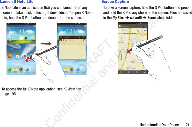 Understanding Your Phone       21Launch S Note LiteS Note Lite is an application that you can launch from any screen to take quick notes or jot down ideas. To open S Note Lite, hold the S Pen button and double-tap the screen. To access the full S Note application, see “S Note” on page 195.Screen CaptureTo take a screen capture, hold the S Pen button and press and hold the S Pen anywhere on the screen. Files are saved in the My Files ➔ sdcard0 ➔ Screenshots folder.                 DRAFT Confidential and Proprietary