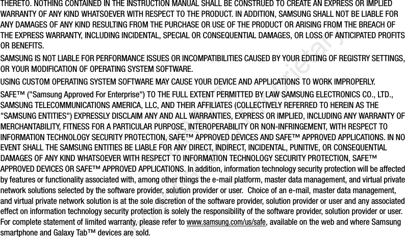 THERETO. NOTHING CONTAINED IN THE INSTRUCTION MANUAL SHALL BE CONSTRUED TO CREATE AN EXPRESS OR IMPLIED WARRANTY OF ANY KIND WHATSOEVER WITH RESPECT TO THE PRODUCT. IN ADDITION, SAMSUNG SHALL NOT BE LIABLE FOR ANY DAMAGES OF ANY KIND RESULTING FROM THE PURCHASE OR USE OF THE PRODUCT OR ARISING FROM THE BREACH OF THE EXPRESS WARRANTY, INCLUDING INCIDENTAL, SPECIAL OR CONSEQUENTIAL DAMAGES, OR LOSS OF ANTICIPATED PROFITS OR BENEFITS.SAMSUNG IS NOT LIABLE FOR PERFORMANCE ISSUES OR INCOMPATIBILITIES CAUSED BY YOUR EDITING OF REGISTRY SETTINGS, OR YOUR MODIFICATION OF OPERATING SYSTEM SOFTWARE. USING CUSTOM OPERATING SYSTEM SOFTWARE MAY CAUSE YOUR DEVICE AND APPLICATIONS TO WORK IMPROPERLY.SAFE™ ("Samsung Approved For Enterprise") TO THE FULL EXTENT PERMITTED BY LAW SAMSUNG ELECTRONICS CO., LTD., SAMSUNG TELECOMMUNICATIONS AMERICA, LLC, AND THEIR AFFILIATES (COLLECTIVELY REFERRED TO HEREIN AS THE "SAMSUNG ENTITIES") EXPRESSLY DISCLAIM ANY AND ALL WARRANTIES, EXPRESS OR IMPLIED, INCLUDING ANY WARRANTY OF MERCHANTABILITY, FITNESS FOR A PARTICULAR PURPOSE, INTEROPERABILITY OR NON-INFRINGEMENT, WITH RESPECT TO INFORMATION TECHNOLOGY SECURITY PROTECTION, SAFE™ APPROVED DEVICES AND SAFE™ APPROVED APPLICATIONS. IN NO EVENT SHALL THE SAMSUNG ENTITIES BE LIABLE FOR ANY DIRECT, INDIRECT, INCIDENTAL, PUNITIVE, OR CONSEQUENTIAL DAMAGES OF ANY KIND WHATSOEVER WITH RESPECT TO INFORMATION TECHNOLOGY SECURITY PROTECTION, SAFE™ APPROVED DEVICES OR SAFE™ APPROVED APPLICATIONS. In addition, information technology security protection will be affected by features or functionality associated with, among other things the e-mail platform, master data management, and virtual private network solutions selected by the software provider, solution provider or user. Choice of an e-mail, master data management, and virtual private network solution is at the sole discretion of the software provider, solution provider or user and any associated effect on information technology security protection is solely the responsibility of the software provider, solution provider or user. For complete statement of limited warranty, please refer to www.samsung.com/us/safe, available on the web and where Samsung smartphone and Galaxy Tab™ devices are sold. DRAFT Confidential and Proprietary