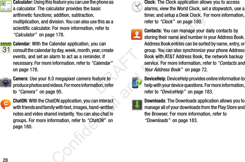 28Calculator: Using this feature you can use the phone as a calculator. The calculator provides the basic arithmetic functions; addition, subtraction, multiplication, and division. You can also use this as a scientific calculator. For more information, refer to “Calculator”  on page 178.Calendar: With the Calendar application, you can consult the calendar by day, week, month, year, create events, and set an alarm to act as a reminder, if necessary. For more information, refer to “Calendar”  on page 178.Camera: Use your 8.0 megapixel camera feature to produce photos and videos. For more information, refer to “Camera”  on page 95.ChatON: With the ChatON application, you can interact with friends and family with text, images, hand-written notes and video shared instantly. You can also chat in groups. For more information, refer to “ChatON”  on page 180.Clock: The Clock application allows you to access alarms, view the World Clock, set a stopwatch, use a timer, and setup a Desk Clock.  For more information, refer to “Clock”  on page 180.Contacts: You can manage your daily contacts by storing their name and number in your Address Book. Address Book entries can be sorted by name, entry, or group. You can also synchronize your phone Address Book with AT&amp;T Address Book, the network backup service. For more information, refer to “Contacts and Your Address Book”  on page 72.DeviceHelp: DeviceHelp provides online information to help with your device questions. For more information, refer to “DeviceHelp”  on page 183.Downloads: The Downloads application allows you to manage all of your downloads from the Play Store and the Browser. For more information, refer to “Downloads”  on page 183.                 DRAFT Confidential and Proprietary