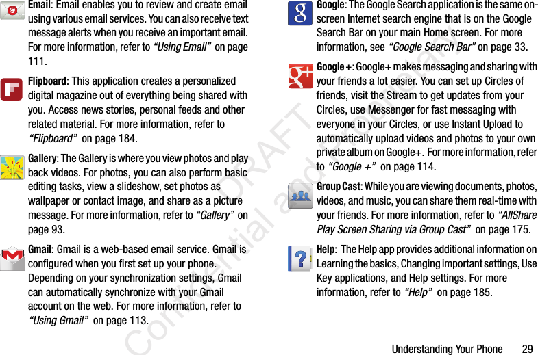 Understanding Your Phone 29Email: Email enables you to review and create email using various email services. You can also receive text message alerts when you receive an important email. For more information, refer to “Using Email” on page 111.Flipboard: This application creates a personalized digital magazine out of everything being shared with you. Access news stories, personal feeds and other related material. For more information, refer to “Flipboard” on page 184.Gallery: The Gallery is where you view photos and play back videos. For photos, you can also perform basic editing tasks, view a slideshow, set photos as wallpaper or contact image, and share as a picture message. For more information, refer to “Gallery” on page 93.Gmail: Gmail is a web-based email service. Gmail is configured when you first set up your phone. Depending on your synchronization settings, Gmail can automatically synchronize with your Gmail account on the web. For more information, refer to “Using Gmail” on page 113.Google: The Google Search application is the same on-screen Internet search engine that is on the Google Search Bar on your main Home screen. For more information, see “Google Search Bar” on page 33.Google +: Google+ makes messaging and sharing with your friends a lot easier. You can set up Circles of friends, visit the Stream to get updates from your Circles, use Messenger for fast messaging with everyone in your Circles, or use Instant Upload to automatically upload videos and photos to your own private album on Google+. For more information, refer to “Google +” on page 114.Group Cast: While you are viewing documents, photos, videos, and music, you can share them real-time with your friends. For more information, refer to “AllShare Play Screen Sharing via Group Cast” on page 175.Help: The Help app provides additional information on Learning the basics, Changing important settings, Use Key applications, and Help settings. For more information, refer to “Help” on page 185. DRAFT Confidential and Proprietary