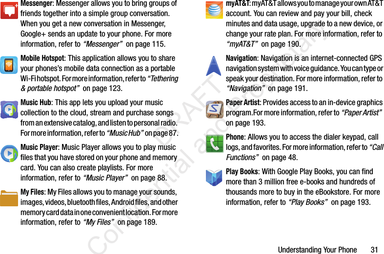 Understanding Your Phone       31Messenger: Messenger allows you to bring groups of friends together into a simple group conversation. When you get a new conversation in Messenger, Google+ sends an update to your phone. For more information, refer to “Messenger”  on page 115.Mobile Hotspot: This application allows you to share your phones’s mobile data connection as a portable Wi-Fi hotspot. For more information, refer to “Tethering &amp; portable hotspot”  on page 123.Music Hub: This app lets you upload your music collection to the cloud, stream and purchase songs from an extensive catalog, and listen to personal radio. For more information, refer to “Music Hub”  on page 87.Music Player: Music Player allows you to play music files that you have stored on your phone and memory card. You can also create playlists. For more information, refer to “Music Player”  on page 88.My Files: My Files allows you to manage your sounds, images, videos, bluetooth files, Android files, and other memory card data in one convenient location. For more information, refer to “My Files”  on page 189.myAT&amp;T: myAT&amp;T allows you to manage your own AT&amp;T account. You can review and pay your bill, check minutes and data usage, upgrade to a new device, or change your rate plan. For more information, refer to “myAT&amp;T”  on page 190.Navigation: Navigation is an internet-connected GPS navigation system with voice guidance. You can type or speak your destination. For more information, refer to “Navigation”  on page 191.Paper Artist: Provides access to an in-device graphics program.For more information, refer to “Paper Artist”  on page 193.Phone: Allows you to access the dialer keypad, call logs, and favorites. For more information, refer to “Call Functions”  on page 48.Play Books: With Google Play Books, you can find more than 3 million free e-books and hundreds of thousands more to buy in the eBookstore. For more information, refer to “Play Books”  on page 193.                 DRAFT Confidential and Proprietary