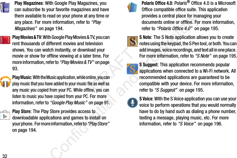 32Play Magazines: With Google Play Magazines, you can subscribe to your favorite magazines and have them available to read on your phone at any time or any place. For more information, refer to “Play Magazines”  on page 194.Play Movies &amp; TV: With Google Play Movies &amp; TV, you can rent thousands of different movies and television shows. You can watch instantly, or download your movie or show for offline viewing at a later time. For more information, refer to “Play Movies &amp; TV”  o n p a ge  93.Play Music: With the Music application, while online, you can play music that you have added to your music file as well as any music you copied from your PC. While offline, you can listen to music you have copied from your PC. For more information, refer to “Google Play Music”  on page 91.Play Store: The Play Store provides access to downloadable applications and games to install on your phone.  For more information, refer to “Play Store”  on page 194.Polaris Office 4.0: Polaris® Office 4.0 is a Microsoft Office compatible office suite. This application provides a central place for managing your documents online or offline. For more information, refer to “Polaris Office 4.0”  on page 195.S Note: The S Note application allows you to create notes using the keypad, the S Pen tool, or both. You can add images, voice recordings, and text all in one place. For more information, refer to “S Note”  on page 195.S Suggest: This application recommends popular applications when connected to a Wi-Fi network. All recommended applications are guaranteed to be compatible with your device. For more information, refer to “S Suggest”  on page 195.S Voice: With the S Voice application you can use your voice to perform operations that you would normally have to do by hand such as dialing a phone number, texting a message, playing music, etc. For more information, refer to “S Voice”  on page 196.                 DRAFT Confidential and Proprietary