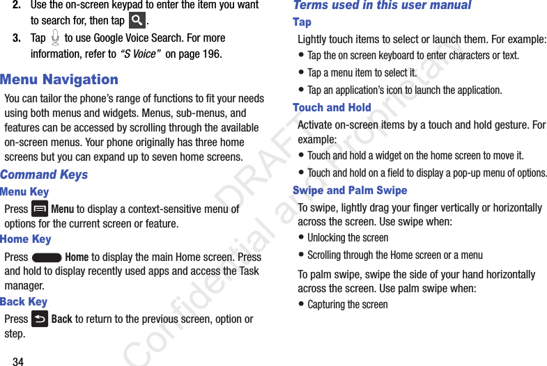 342. Use the on-screen keypad to enter the item you want to search for, then tap  .3. Tap   to use Google Voice Search. For more information, refer to “S Voice”  on page 196.Menu NavigationYou can tailor the phone’s range of functions to fit your needs using both menus and widgets. Menus, sub-menus, and features can be accessed by scrolling through the available on-screen menus. Your phone originally has three home screens but you can expand up to seven home screens.Command KeysMenu KeyPress  Menu to display a context-sensitive menu of options for the current screen or feature.Home KeyPress  Home to display the main Home screen. Press and hold to display recently used apps and access the Task manager.Back KeyPress   Back to return to the previous screen, option or step.Terms used in this user manualTapLightly touch items to select or launch them. For example:• Tap the on screen keyboard to enter characters or text.• Tap a menu item to select it.• Tap an application’s icon to launch the application.Touch and HoldActivate on-screen items by a touch and hold gesture. For example: • Touch and hold a widget on the home screen to move it.• Touch and hold on a field to display a pop-up menu of options.Swipe and Palm SwipeTo swipe, lightly drag your finger vertically or horizontally across the screen. Use swipe when:• Unlocking the screen• Scrolling through the Home screen or a menuTo palm swipe, swipe the side of your hand horizontally across the screen. Use palm swipe when:• Capturing the screen                 DRAFT Confidential and Proprietary
