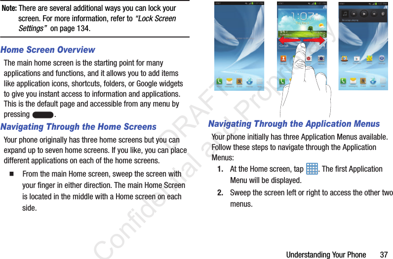 Understanding Your Phone       37Note: There are several additional ways you can lock your screen. For more information, refer to “Lock Screen Settings”  on page 134.Home Screen OverviewThe main home screen is the starting point for many applications and functions, and it allows you to add items like application icons, shortcuts, folders, or Google widgets to give you instant access to information and applications. This is the default page and accessible from any menu by pressing  .Navigating Through the Home ScreensYour phone originally has three home screens but you can expand up to seven home screens. If you like, you can place different applications on each of the home screens.  From the main Home screen, sweep the screen with your finger in either direction. The main Home Screen is located in the middle with a Home screen on each side.Navigating Through the Application MenusYour phone initially has three Application Menus available. Follow these steps to navigate through the Application Menus:1. At the Home screen, tap  . The first Application Menu will be displayed.2. Sweep the screen left or right to access the other two menus.                  DRAFT Confidential and Proprietary