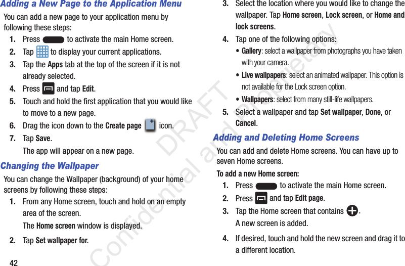 42Adding a New Page to the Application MenuYou can add a new page to your application menu by following these steps:1. Press   to activate the main Home screen.2. Tap   to display your current applications.3. Tap the Apps tab at the top of the screen if it is not already selected.4. Press   and tap Edit.5. Touch and hold the first application that you would like to move to a new page.6. Drag the icon down to the Create page  icon.7. Tap Save.The app will appear on a new page.Changing the WallpaperYou can change the Wallpaper (background) of your home screens by following these steps:1. From any Home screen, touch and hold on an empty area of the screen.The Home screen window is displayed.2. Tap Set wallpaper for.3. Select the location where you would like to change the wallpaper. Tap Home screen, Lock screen, or Home and lock screens.4. Tap one of the following options:• Gallery: select a wallpaper from photographs you have taken with your camera.• Live wallpapers: select an animated wallpaper. This option is not available for the Lock screen option.•Wallpapers: select from many still-life wallpapers.5. Select a wallpaper and tap Set wallpaper, Done, or Cancel.Adding and Deleting Home ScreensYou can add and delete Home screens. You can have up to seven Home screens.To add a new Home screen:1. Press   to activate the main Home screen. 2. Press   and tap Edit page.3. Tap the Home screen that contains  .A new screen is added.4. If desired, touch and hold the new screen and drag it to a different location.                 DRAFT Confidential and Proprietary
