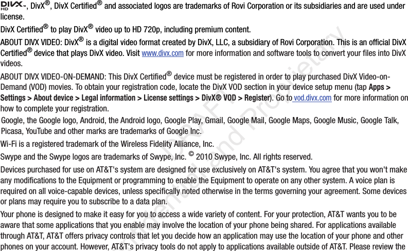 , DivX®, DivX Certified® and associated logos are trademarks of Rovi Corporation or its subsidiaries and are used under license.DivX Certified® to play DivX® video up to HD 720p, including premium content.ABOUT DIVX VIDEO: DivX® is a digital video format created by DivX, LLC, a subsidiary of Rovi Corporation. This is an official DivX Certified® device that plays DivX video. Visit www.divx.com for more information and software tools to convert your files into DivX videos.ABOUT DIVX VIDEO-ON-DEMAND: This DivX Certified® device must be registered in order to play purchased DivX Video-on-Demand (VOD) movies. To obtain your registration code, locate the DivX VOD section in your device setup menu (tap Apps &gt; Settings &gt; About device &gt; Legal information &gt; License settings &gt; DivX® VOD &gt; Register). Go to vod.divx.com for more information on how to complete your registration.Google, the Google logo, Android, the Android logo, Google Play, Gmail, Google Mail, Google Maps, Google Music, Google Talk, Picasa, YouTube and other marks are trademarks of Google Inc.Wi-Fi is a registered trademark of the Wireless Fidelity Alliance, Inc.Swype and the Swype logos are trademarks of Swype, Inc. © 2010 Swype, Inc. All rights reserved.Devices purchased for use on AT&amp;T&apos;s system are designed for use exclusively on AT&amp;T&apos;s system. You agree that you won&apos;t make any modifications to the Equipment or programming to enable the Equipment to operate on any other system. A voice plan is required on all voice-capable devices, unless specifically noted otherwise in the terms governing your agreement. Some devices or plans may require you to subscribe to a data plan.Your phone is designed to make it easy for you to access a wide variety of content. For your protection, AT&amp;T wants you to be aware that some applications that you enable may involve the location of your phone being shared. For applications available through AT&amp;T, AT&amp;T offers privacy controls that let you decide how an application may use the location of your phone and other phones on your account. However, AT&amp;T&apos;s privacy tools do not apply to applications available outside of AT&amp;T. Please review the TM                 DRAFT Confidential and Proprietary