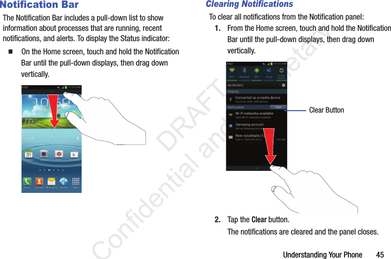 Understanding Your Phone       45Notification BarThe Notification Bar includes a pull-down list to show information about processes that are running, recent notifications, and alerts. To display the Status indicator:  On the Home screen, touch and hold the Notification Bar until the pull-down displays, then drag down vertically.Clearing NotificationsTo clear all notifications from the Notification panel:1. From the Home screen, touch and hold the Notification Bar until the pull-down displays, then drag down vertically.2. Tap the Clear button.The notifications are cleared and the panel closes.Clear Button                 DRAFT Confidential and Proprietary