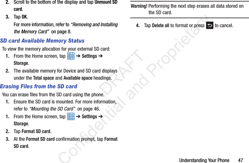 Understanding Your Phone       472. Scroll to the bottom of the display and tap Unmount SD card.3. Tap OK.For more information, refer to “Removing and Installing the Memory Card”  on page 8.SD card Available Memory StatusTo view the memory allocation for your external SD card:1. From the Home screen, tap   ➔ Settings ➔ Storage.2. The available memory for Device and SD card displays under the Total space and Available space headings.Erasing Files from the SD cardYou can erase files from the SD card using the phone.1. Ensure the SD card is mounted. For more information, refer to “Mounting the SD Card”  on page 46.1. From the Home screen, tap   ➔ Settings ➔ Storage.2. Tap Format SD card.3. At the Format SD card confirmation prompt, tap Format SD card.Warning! Performing the next step erases all data stored on the SD card.4. Tap Delete all to format or press   to cancel.                 DRAFT Confidential and Proprietary