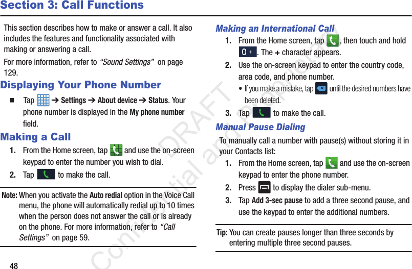 48Section 3: Call FunctionsThis section describes how to make or answer a call. It also includes the features and functionality associated with making or answering a call. For more information, refer to “Sound Settings”  on page 129.Displaying Your Phone Number  Tap  ➔ Settings ➔ About device ➔ Status. Your phone number is displayed in the My phone number field.Making a Call1. From the Home screen, tap   and use the on-screen keypad to enter the number you wish to dial.2. Tap   to make the call.Note: When you activate the Auto redial option in the Voice Call menu, the phone will automatically redial up to 10 times when the person does not answer the call or is already on the phone. For more information, refer to “Call Settings”  on page 59.Making an International Call1. From the Home screen, tap  , then touch and hold . The + character appears.2. Use the on-screen keypad to enter the country code, area code, and phone number. •If you make a mistake, tap  until the desired numbers have been deleted.3. Tap   to make the call.Manual Pause DialingTo manually call a number with pause(s) without storing it in your Contacts list:1. From the Home screen, tap   and use the on-screen keypad to enter the phone number.2. Press   to display the dialer sub-menu.3. Tap Add 3-sec pause to add a three second pause, and use the keypad to enter the additional numbers.Tip: You can create pauses longer than three seconds by entering multiple three second pauses.                 DRAFT Confidential and Proprietary