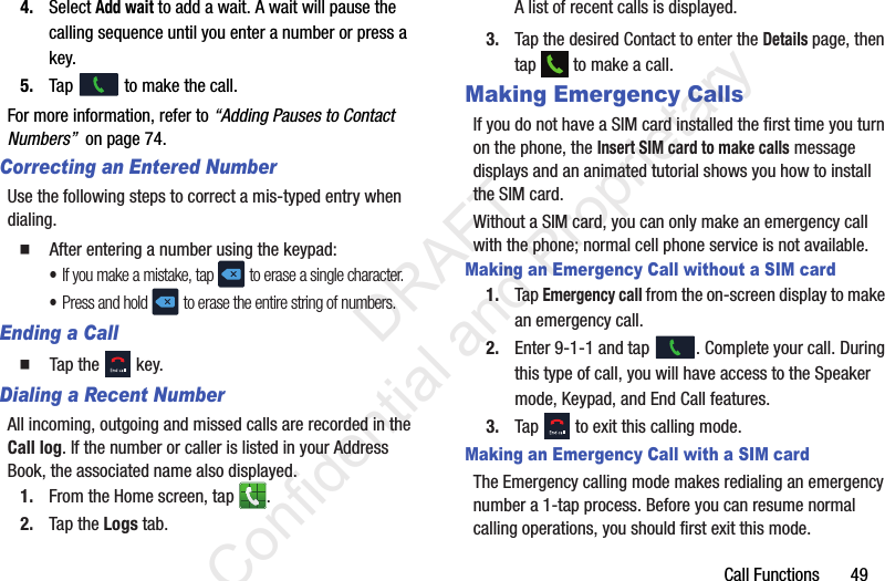 Call Functions       494. Select Add wait to add a wait. A wait will pause the calling sequence until you enter a number or press a key.5. Tap   to make the call.For more information, refer to “Adding Pauses to Contact Numbers”  on page 74.Correcting an Entered NumberUse the following steps to correct a mis-typed entry when dialing.   After entering a number using the keypad:•If you make a mistake, tap  to erase a single character.•Press and hold  to erase the entire string of numbers.Ending a Call  Tap the   key.Dialing a Recent NumberAll incoming, outgoing and missed calls are recorded in the Call log. If the number or caller is listed in your Address Book, the associated name also displayed. 1. From the Home screen, tap  .2. Tap the Logs tab. A list of recent calls is displayed.3. Tap the desired Contact to enter the Details page, then tap   to make a call.Making Emergency CallsIf you do not have a SIM card installed the first time you turn on the phone, the Insert SIM card to make calls message displays and an animated tutorial shows you how to install the SIM card.Without a SIM card, you can only make an emergency call with the phone; normal cell phone service is not available. Making an Emergency Call without a SIM card1. Tap Emergency call from the on-screen display to make an emergency call.2. Enter 9-1-1 and tap  . Complete your call. During this type of call, you will have access to the Speaker mode, Keypad, and End Call features.3. Tap   to exit this calling mode.Making an Emergency Call with a SIM cardThe Emergency calling mode makes redialing an emergency number a 1-tap process. Before you can resume normal calling operations, you should first exit this mode.                 DRAFT Confidential and Proprietary