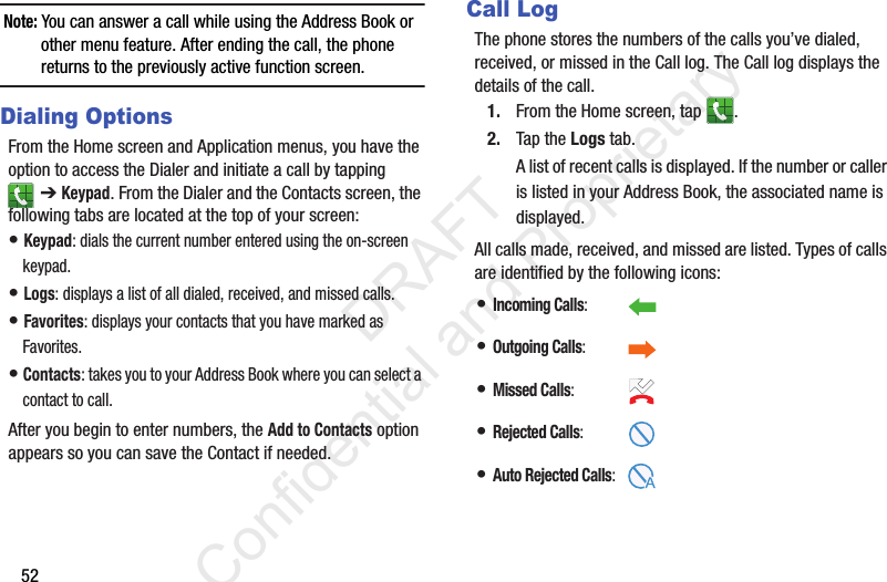 52Note: You can answer a call while using the Address Book or other menu feature. After ending the call, the phone returns to the previously active function screen.Dialing OptionsFrom the Home screen and Application menus, you have the option to access the Dialer and initiate a call by tapping ➔ Keypad. From the Dialer and the Contacts screen, the following tabs are located at the top of your screen:• Keypad: dials the current number entered using the on-screen keypad.• Logs: displays a list of all dialed, received, and missed calls.• Favorites: displays your contacts that you have marked as Favorites.• Contacts: takes you to your Address Book where you can select a contact to call.After you begin to enter numbers, the Add to Contacts option appears so you can save the Contact if needed.Call LogThe phone stores the numbers of the calls you’ve dialed, received, or missed in the Call log. The Call log displays the details of the call.1. From the Home screen, tap  .2. Tap the Logs tab. A list of recent calls is displayed. If the number or caller is listed in your Address Book, the associated name is displayed.All calls made, received, and missed are listed. Types of calls are identified by the following icons:• Incoming Calls:  • Outgoing Calls: • Missed Calls: • Rejected Calls:• Auto Rejected Calls:                 DRAFT Confidential and Proprietary