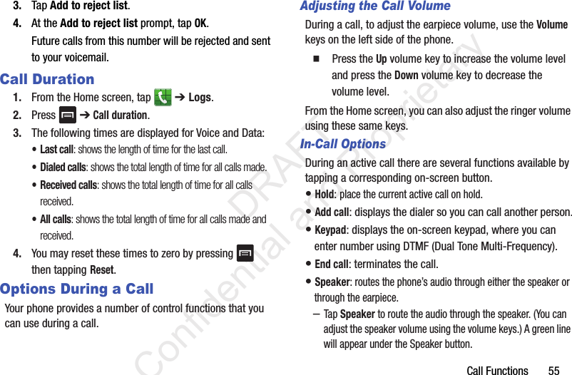 Call Functions       553. Tap Add to reject list.4. At the Add to reject list prompt, tap OK.Future calls from this number will be rejected and sent to your voicemail.Call Duration1. From the Home screen, tap   ➔ Logs. 2. Press   ➔ Call duration.3. The following times are displayed for Voice and Data: •Last call: shows the length of time for the last call.• Dialed calls: shows the total length of time for all calls made.• Received calls: shows the total length of time for all calls received.• All calls: shows the total length of time for all calls made and received.4. You may reset these times to zero by pressing   then tapping Reset.Options During a CallYour phone provides a number of control functions that you can use during a call.Adjusting the Call VolumeDuring a call, to adjust the earpiece volume, use the Volume keys on the left side of the phone.  Press the Up volume key to increase the volume level and press the Down volume key to decrease the volume level.From the Home screen, you can also adjust the ringer volume using these same keys.In-Call OptionsDuring an active call there are several functions available by tapping a corresponding on-screen button.• Hold: place the current active call on hold.• Add call: displays the dialer so you can call another person.• Keypad: displays the on-screen keypad, where you can enter number using DTMF (Dual Tone Multi-Frequency).• End call: terminates the call.• Speaker: routes the phone’s audio through either the speaker or through the earpiece.–Tap Speaker to route the audio through the speaker. (You can adjust the speaker volume using the volume keys.) A green line will appear under the Speaker button.                 DRAFT Confidential and Proprietary