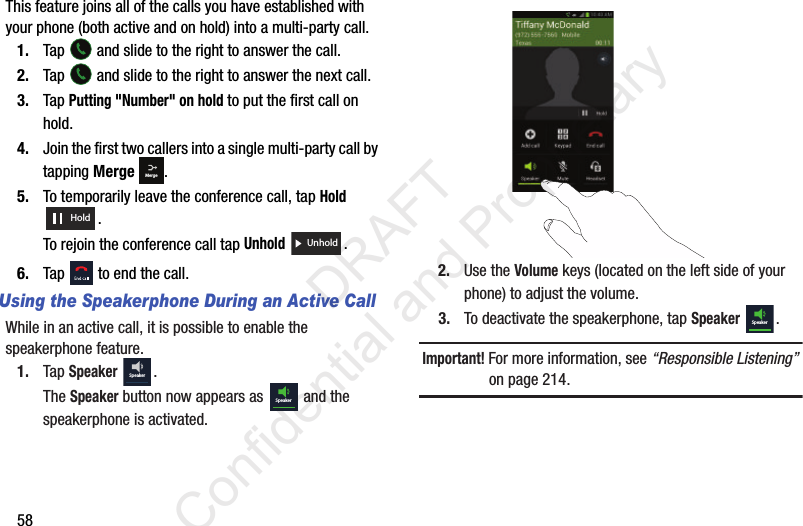 58This feature joins all of the calls you have established with your phone (both active and on hold) into a multi-party call.1. Tap   and slide to the right to answer the call.2. Tap   and slide to the right to answer the next call.3. Tap Putting &quot;Number&quot; on hold to put the first call on hold.4. Join the first two callers into a single multi-party call by tapping Merge .5. To temporarily leave the conference call, tap Hold . To rejoin the conference call tap Unhold .6. Tap   to end the call.Using the Speakerphone During an Active CallWhile in an active call, it is possible to enable the speakerphone feature.1. Tap Speaker .The Speaker button now appears as   and the speakerphone is activated.2. Use the Volume keys (located on the left side of your phone) to adjust the volume.3. To deactivate the speakerphone, tap Speaker .Important! For more information, see “Responsible Listening” on page 214.MergeHoldUnholdSpeakerSpeakerSpeaker                 DRAFT Confidential and Proprietary