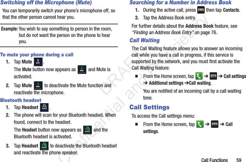 Call Functions       59Switching off the Microphone (Mute)You can temporarily switch your phone’s microphone off, so that the other person cannot hear you.Example: You wish to say something to person in the room, but do not want the person on the phone to hear you.To mute your phone during a call1. Tap Mute  . The Mute button now appears as   and Mute is activated.2. Tap Mute   to deactivate the Mute function and reactivate the microphone. Bluetooth headset1. Tap Headset  .2. The phone will scan for your Bluetooth headset. When found, connect to the headset.The Headset button now appears as   and the Bluetooth headset is activated.3. Tap Headset   to deactivate the Bluetooth headset and reactivate the phone speaker. Searching for a Number in Address Book1. During the active call, press   then tap Contacts.2. Tap the Address Book entry.For further details about the Address Book feature, see “Finding an Address Book Entry” on page 76.Call WaitingThe Call Waiting feature allows you to answer an incoming call while you have a call in progress, if this service is supported by the network, and you must first activate the Call Waiting feature:  From the Home screen, tap   ➔  ➔ Call settings ➔ Additional settings ➔Call waiting.You are notified of an incoming call by a call waiting tone.Call SettingsTo access the Call settings menu:  From the Home screen, tap   ➔  ➔ Call settings.MuteMuteMuteHeadsetHeadsetHeadset                 DRAFT Confidential and Proprietary