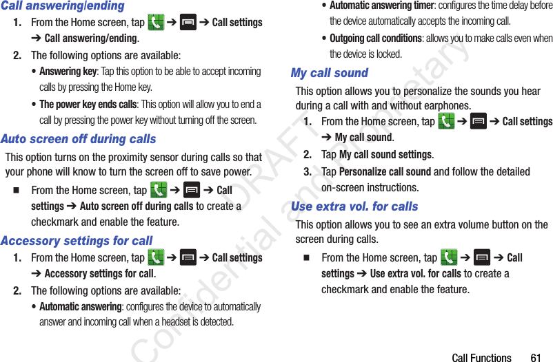 Call Functions       61Call answering/ending1. From the Home screen, tap   ➔  ➔ Call settings ➔ Call answering/ending.2. The following options are available:• Answering key: Tap this option to be able to accept incoming calls by pressing the Home key.• The power key ends calls: This option will allow you to end a call by pressing the power key without turning off the screen. Auto screen off during callsThis option turns on the proximity sensor during calls so that your phone will know to turn the screen off to save power.  From the Home screen, tap   ➔  ➔ Call settings ➔ Auto screen off during calls to create a checkmark and enable the feature.Accessory settings for call1. From the Home screen, tap   ➔  ➔ Call settings ➔ Accessory settings for call.2. The following options are available:• Automatic answering: configures the device to automatically answer and incoming call when a headset is detected.• Automatic answering timer: configures the time delay before the device automatically accepts the incoming call.• Outgoing call conditions: allows you to make calls even when the device is locked.My call soundThis option allows you to personalize the sounds you hear during a call with and without earphones.1. From the Home screen, tap   ➔  ➔ Call settings ➔ My call sound.2. Tap My call sound settings.3. Tap Personalize call sound and follow the detailed on-screen instructions.Use extra vol. for callsThis option allows you to see an extra volume button on the screen during calls.  From the Home screen, tap   ➔  ➔ Call settings ➔ Use extra vol. for calls to create a checkmark and enable the feature.                 DRAFT Confidential and Proprietary