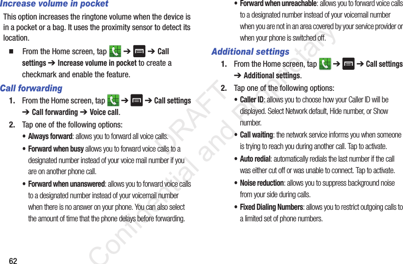 62Increase volume in pocketThis option increases the ringtone volume when the device is in a pocket or a bag. It uses the proximity sensor to detect its location.  From the Home screen, tap   ➔  ➔ Call settings ➔ Increase volume in pocket to create a checkmark and enable the feature.Call forwarding1. From the Home screen, tap   ➔  ➔ Call settings ➔ Call forwarding ➔ Voice call.2. Tap one of the following options:• Always forward: allows you to forward all voice calls.• Forward when busy allows you to forward voice calls to a designated number instead of your voice mail number if you are on another phone call. • Forward when unanswered: allows you to forward voice calls to a designated number instead of your voicemail number when there is no answer on your phone. You can also select the amount of time that the phone delays before forwarding.• Forward when unreachable: allows you to forward voice calls to a designated number instead of your voicemail number when you are not in an area covered by your service provider or when your phone is switched off.Additional settings1. From the Home screen, tap   ➔  ➔ Call settings ➔ Additional settings.2. Tap one of the following options:•Caller ID: allows you to choose how your Caller ID will be displayed. Select Network default, Hide number, or Show number.• Call waiting: the network service informs you when someone is trying to reach you during another call. Tap to activate.• Auto redial: automatically redials the last number if the call was either cut off or was unable to connect. Tap to activate.•Noise reduction: allows you to suppress background noise from your side during calls.• Fixed Dialing Numbers: allows you to restrict outgoing calls to a limited set of phone numbers.                 DRAFT Confidential and Proprietary