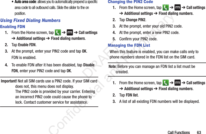 Call Functions       63• Auto area code: allows you to automatically prepend a specific area code to all outbound calls. Slide the slider to the on position.Using Fixed Dialing NumbersEnabling FDN1. From the Home screen, tap   ➔  ➔ Call settings ➔ Additional settings ➔ Fixed dialing numbers.2. Tap Enable FDN.3. At the prompt, enter your PIN2 code and tap OK.FDN is enabled.4. To enable FDN after it has been disabled, tap Disable FDN, enter your PIN2 code and tap OK.Important! Not all SIM cards use a PIN2 code. If your SIM card does not, this menu does not display.The PIN2 code is provided by your carrier. Entering an incorrect PIN2 code could cause the phone to lock. Contact customer service for assistance.Changing the PIN2 Code1. From the Home screen, tap   ➔  ➔ Call settings ➔ Additional settings ➔ Fixed dialing numbers.2. Tap Change PIN2.3. At the prompt, enter your old PIN2 code.4. At the prompt, enter a new PIN2 code.5. Confirm your PIN2 code.Managing the FDN ListWhen this feature is enabled, you can make calls only to phone numbers stored in the FDN list on the SIM card. Note: Before you can manage an FDN list a list must be created.1. From the Home screen, tap   ➔  ➔ Call settings ➔ Additional settings ➔ Fixed dialing numbers.2. Tap FDN list.3. A list of all existing FDN numbers will be displayed.                 DRAFT Confidential and Proprietary