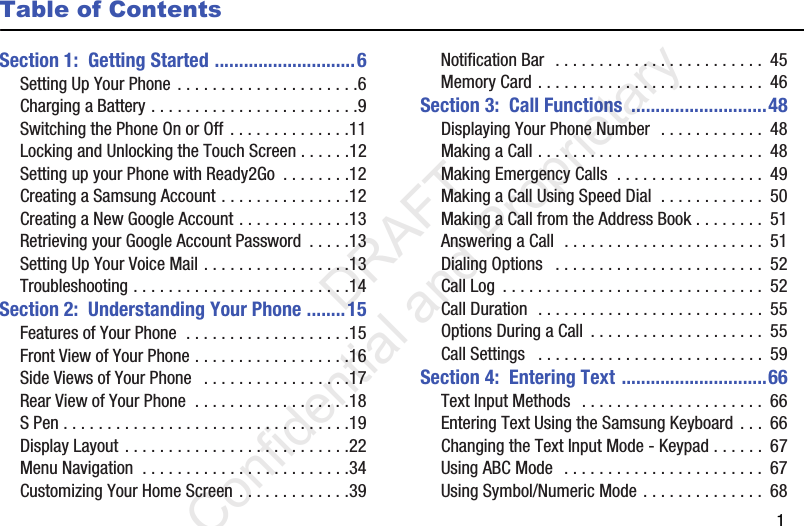        1Table of ContentsSection 1:  Getting Started .............................6Setting Up Your Phone . . . . . . . . . . . . . . . . . . . . .6Charging a Battery . . . . . . . . . . . . . . . . . . . . . . . .9Switching the Phone On or Off . . . . . . . . . . . . . .11Locking and Unlocking the Touch Screen . . . . . .12Setting up your Phone with Ready2Go  . . . . . . . .12Creating a Samsung Account . . . . . . . . . . . . . . .12Creating a New Google Account . . . . . . . . . . . . .13Retrieving your Google Account Password  . . . . .13Setting Up Your Voice Mail . . . . . . . . . . . . . . . . .13Troubleshooting . . . . . . . . . . . . . . . . . . . . . . . . .14Section 2:  Understanding Your Phone ........15Features of Your Phone  . . . . . . . . . . . . . . . . . . .15Front View of Your Phone . . . . . . . . . . . . . . . . . .16Side Views of Your Phone   . . . . . . . . . . . . . . . . .17Rear View of Your Phone  . . . . . . . . . . . . . . . . . .18S Pen . . . . . . . . . . . . . . . . . . . . . . . . . . . . . . . . .19Display Layout . . . . . . . . . . . . . . . . . . . . . . . . . .22Menu Navigation  . . . . . . . . . . . . . . . . . . . . . . . .34Customizing Your Home Screen . . . . . . . . . . . . .39Notification Bar  . . . . . . . . . . . . . . . . . . . . . . . .  45Memory Card . . . . . . . . . . . . . . . . . . . . . . . . . .  46Section 3:  Call Functions  ............................48Displaying Your Phone Number  . . . . . . . . . . . .  48Making a Call . . . . . . . . . . . . . . . . . . . . . . . . . .  48Making Emergency Calls  . . . . . . . . . . . . . . . . .  49Making a Call Using Speed Dial  . . . . . . . . . . . .  50Making a Call from the Address Book . . . . . . . .  51Answering a Call  . . . . . . . . . . . . . . . . . . . . . . .  51Dialing Options   . . . . . . . . . . . . . . . . . . . . . . . .  52Call Log  . . . . . . . . . . . . . . . . . . . . . . . . . . . . . .  52Call Duration  . . . . . . . . . . . . . . . . . . . . . . . . . .  55Options During a Call  . . . . . . . . . . . . . . . . . . . .  55Call Settings   . . . . . . . . . . . . . . . . . . . . . . . . . .  59Section 4:  Entering Text ..............................66Text Input Methods  . . . . . . . . . . . . . . . . . . . . .  66Entering Text Using the Samsung Keyboard . . .  66Changing the Text Input Mode - Keypad . . . . . .  67Using ABC Mode  . . . . . . . . . . . . . . . . . . . . . . .  67Using Symbol/Numeric Mode . . . . . . . . . . . . . .  68                 DRAFT Confidential and Proprietary