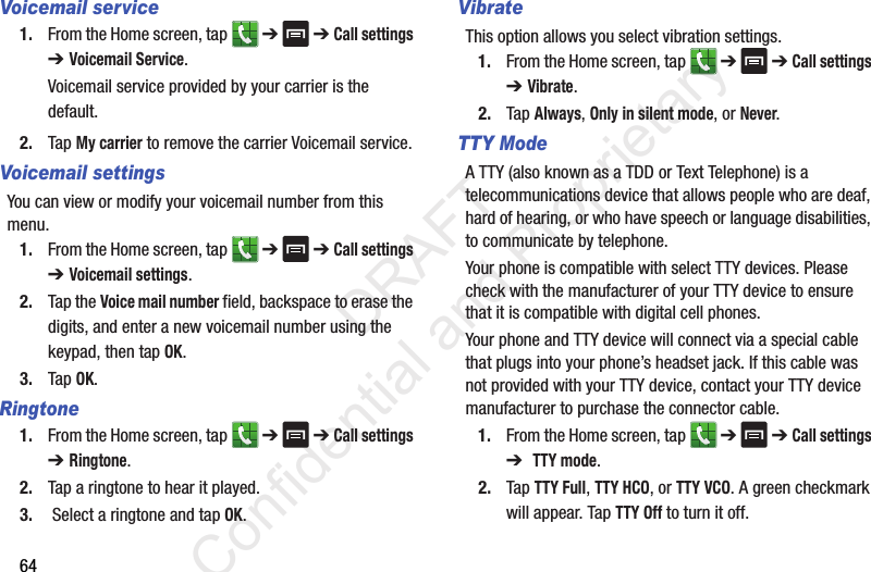 64Voicemail service1. From the Home screen, tap   ➔  ➔ Call settings ➔ Voicemail Service.Voicemail service provided by your carrier is the default.2. Tap My carrier to remove the carrier Voicemail service.Voicemail settingsYou can view or modify your voicemail number from this menu.1. From the Home screen, tap   ➔  ➔ Call settings ➔ Voicemail settings.2. Tap the Voice mail number field, backspace to erase the digits, and enter a new voicemail number using the keypad, then tap OK.3. Tap OK.Ringtone1. From the Home screen, tap   ➔  ➔ Call settings ➔ Ringtone.2. Tap a ringtone to hear it played.3.  Select a ringtone and tap OK.VibrateThis option allows you select vibration settings.1. From the Home screen, tap   ➔  ➔ Call settings ➔ Vibrate.2. Tap Always, Only in silent mode, or Never.TTY ModeA TTY (also known as a TDD or Text Telephone) is a telecommunications device that allows people who are deaf, hard of hearing, or who have speech or language disabilities, to communicate by telephone. Your phone is compatible with select TTY devices. Please check with the manufacturer of your TTY device to ensure that it is compatible with digital cell phones. Your phone and TTY device will connect via a special cable that plugs into your phone’s headset jack. If this cable was not provided with your TTY device, contact your TTY device manufacturer to purchase the connector cable.1. From the Home screen, tap   ➔  ➔ Call settings ➔  TTY mode.2. Tap TTY Full, TTY HCO, or TTY VCO. A green checkmark will appear. Tap TTY Off to turn it off.                 DRAFT Confidential and Proprietary