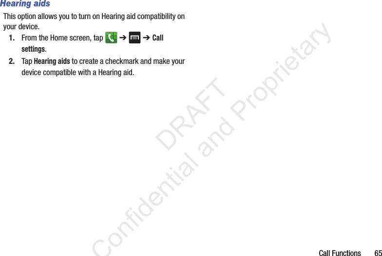Call Functions       65Hearing aidsThis option allows you to turn on Hearing aid compatibility on your device.1. From the Home screen, tap   ➔  ➔ Call settings.2. Tap Hearing aids to create a checkmark and make your device compatible with a Hearing aid.                 DRAFT Confidential and Proprietary