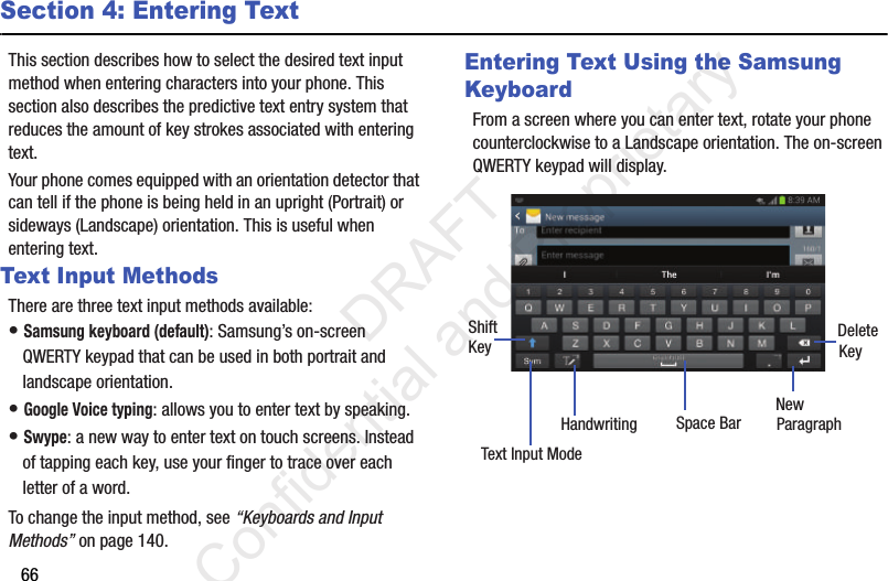 66Section 4: Entering TextThis section describes how to select the desired text input method when entering characters into your phone. This section also describes the predictive text entry system that reduces the amount of key strokes associated with entering text.Your phone comes equipped with an orientation detector that can tell if the phone is being held in an upright (Portrait) or sideways (Landscape) orientation. This is useful when entering text. Text Input MethodsThere are three text input methods available:• Samsung keyboard (default): Samsung’s on-screen QWERTY keypad that can be used in both portrait and landscape orientation.• Google Voice typing: allows you to enter text by speaking. • Swype: a new way to enter text on touch screens. Instead of tapping each key, use your finger to trace over each letter of a word.To change the input method, see “Keyboards and Input Methods” on page 140.Entering Text Using the Samsung KeyboardFrom a screen where you can enter text, rotate your phone counterclockwise to a Landscape orientation. The on-screen QWERTY keypad will display.New ParagraphText Input ModeShiftKey DeleteKeySpace BarHandwriting                 DRAFT Confidential and Proprietary