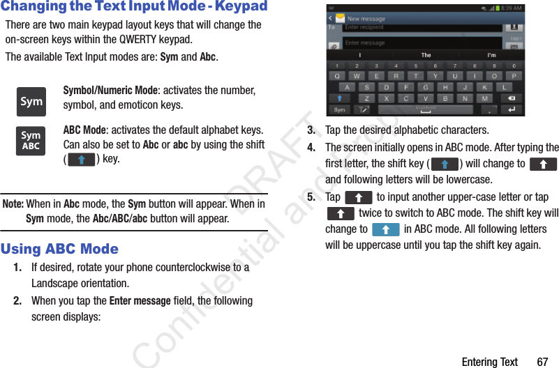 Entering Text       67Changing the Text Input Mode - KeypadThere are two main keypad layout keys that will change the on-screen keys within the QWERTY keypad.The available Text Input modes are: Sym and Abc.Note: When in Abc mode, the Sym button will appear. When in Sym mode, the Abc/ABC/abc button will appear.Using ABC Mode1. If desired, rotate your phone counterclockwise to a Landscape orientation.2. When you tap the Enter message field, the following screen displays: 3. Tap the desired alphabetic characters.4. The screen initially opens in ABC mode. After typing the first letter, the shift key ( ) will change to   and following letters will be lowercase. 5. Tap   to input another upper-case letter or tap  twice to switch to ABC mode. The shift key will change to   in ABC mode. All following letters will be uppercase until you tap the shift key again.Symbol/Numeric Mode: activates the number, symbol, and emoticon keys.ABC Mode: activates the default alphabet keys. Can also be set to Abc or abc by using the shift () key.SymABCSym                 DRAFT Confidential and Proprietary