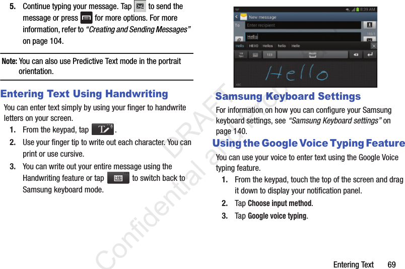 Entering Text       695. Continue typing your message. Tap   to send the message or press   for more options. For more information, refer to “Creating and Sending Messages”  on page 104.Note: You can also use Predictive Text mode in the portrait orientation.Entering Text Using HandwritingYou can enter text simply by using your finger to handwrite letters on your screen.1. From the keypad, tap  .2. Use your finger tip to write out each character. You can print or use cursive.3. You can write out your entire message using the Handwriting feature or tap   to switch back to Samsung keyboard mode. Samsung Keyboard SettingsFor information on how you can configure your Samsung keyboard settings, see “Samsung Keyboard settings” on page 140.Using the Google Voice Typing FeatureYou can use your voice to enter text using the Google Voice typing feature.1. From the keypad, touch the top of the screen and drag it down to display your notification panel.2. Tap Choose input method.3. Tap Google voice typing.                 DRAFT Confidential and Proprietary