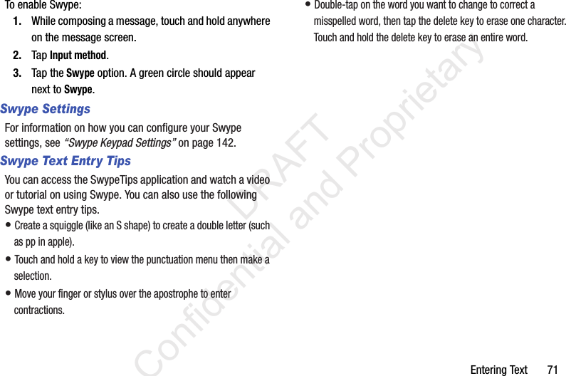 Entering Text       71To enable Swype:1. While composing a message, touch and hold anywhere on the message screen.2. Tap Input method.3. Tap the Swype option. A green circle should appear next to Swype.Swype SettingsFor information on how you can configure your Swype settings, see “Swype Keypad Settings” on page 142.Swype Text Entry TipsYou can access the SwypeTips application and watch a video or tutorial on using Swype. You can also use the following Swype text entry tips.• Create a squiggle (like an S shape) to create a double letter (such as pp in apple).• Touch and hold a key to view the punctuation menu then make a selection.• Move your finger or stylus over the apostrophe to enter contractions.• Double-tap on the word you want to change to correct a misspelled word, then tap the delete key to erase one character. Touch and hold the delete key to erase an entire word.                 DRAFT Confidential and Proprietary