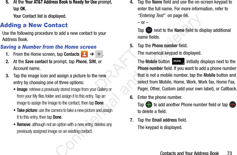 Contacts and Your Address Book 735. At the Your AT&T Address Book is Ready for Use prompt, tap OK.Your Contact list is displayed.Adding a New ContactUse the following procedure to add a new contact to your Address Book. Saving a Number from the Home screen1. From the Home screen, tap Contacts ➔ .2. At the Save contact to prompt, tap Phone, SIM, or Account name.3. Tap the image icon and assign a picture to the new entry by choosing one of three options:•Image: retrieve a previously stored image from your Gallery or from your My files folder and assign it to this entry. Tap an image to assign the image to the contact, then tap Done.• Take picture: use the camera to take a new picture and assign it to this entry, then tap Done.•Remove: although not an option with a new entry, deletes any previously assigned image on an existing contact.4. Tap the Name field and use the on-screen keypad to enter the full name. For more information, refer to “Entering Text” on page 66.– or –Tap next to the Name field to display additional name fields.5. Tap the Phone number field.The numerical keypad is displayed.The Mobile button initially displays next to the Phone number field. If you want to add a phone number that is not a mobile number, tap the Mobile button and select from Mobile, Home, Work, Work fax, Home Fax, Pager, Other, Custom (add your own label), or Callback.6. Enter the phone number.Tap to add another Phone number field or tap to delete a field.7. Tap the Email address field.The keypad is displayed.Mobile DRAFT Confidential and Proprietary