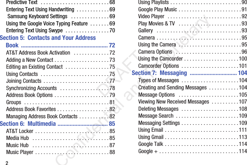 2Predictive Text  . . . . . . . . . . . . . . . . . . . . . . . . . 68Entering Text Using Handwriting  . . . . . . . . . . . . 69 Samsung Keyboard Settings   . . . . . . . . . . . . . . 69Using the Google Voice Typing Feature  . . . . . . . 69Entering Text Using Swype  . . . . . . . . . . . . . . . . 70Section 5:  Contacts and Your Address     Book ......................................................... 72AT&amp;T Address Book Activation   . . . . . . . . . . . . . 72Adding a New Contact . . . . . . . . . . . . . . . . . . . . 73Editing an Existing Contact  . . . . . . . . . . . . . . . . 75Using Contacts  . . . . . . . . . . . . . . . . . . . . . . . . . 75Joining Contacts  . . . . . . . . . . . . . . . . . . . . . . . . 77Synchronizing Accounts  . . . . . . . . . . . . . . . . . . 78Address Book Options . . . . . . . . . . . . . . . . . . . . 79Groups  . . . . . . . . . . . . . . . . . . . . . . . . . . . . . . . 81Address Book Favorites . . . . . . . . . . . . . . . . . . . 82Managing Address Book Contacts . . . . . . . . . . . 82Section 6:  Multimedia ................................. 85AT&amp;T Locker  . . . . . . . . . . . . . . . . . . . . . . . . . . . 85Media Hub   . . . . . . . . . . . . . . . . . . . . . . . . . . . . 85Music Hub   . . . . . . . . . . . . . . . . . . . . . . . . . . . . 87Music Player . . . . . . . . . . . . . . . . . . . . . . . . . . . 88Using Playlists . . . . . . . . . . . . . . . . . . . . . . . . . . 90Google Play Music . . . . . . . . . . . . . . . . . . . . . . . 91Video Player  . . . . . . . . . . . . . . . . . . . . . . . . . . .92Play Movies &amp; TV   . . . . . . . . . . . . . . . . . . . . . . . 93Gallery   . . . . . . . . . . . . . . . . . . . . . . . . . . . . . . .93Camera . . . . . . . . . . . . . . . . . . . . . . . . . . . . . . . 95Using the Camera  . . . . . . . . . . . . . . . . . . . . . . .95Camera Options   . . . . . . . . . . . . . . . . . . . . . . . . 96Using the Camcorder . . . . . . . . . . . . . . . . . . . .100Camcorder Options  . . . . . . . . . . . . . . . . . . . . . 101Section 7:  Messaging  ............................... 104Types of Messages  . . . . . . . . . . . . . . . . . . . . .104Creating and Sending Messages  . . . . . . . . . . .104Message Options   . . . . . . . . . . . . . . . . . . . . . .105Viewing New Received Messages  . . . . . . . . . .107Deleting Messages  . . . . . . . . . . . . . . . . . . . . .108Message Search  . . . . . . . . . . . . . . . . . . . . . . .109Messaging Settings . . . . . . . . . . . . . . . . . . . . .109Using Email . . . . . . . . . . . . . . . . . . . . . . . . . . .111Using Gmail . . . . . . . . . . . . . . . . . . . . . . . . . . .113Google Talk . . . . . . . . . . . . . . . . . . . . . . . . . . .114Google + . . . . . . . . . . . . . . . . . . . . . . . . . . . . . 114                 DRAFT Confidential and Proprietary