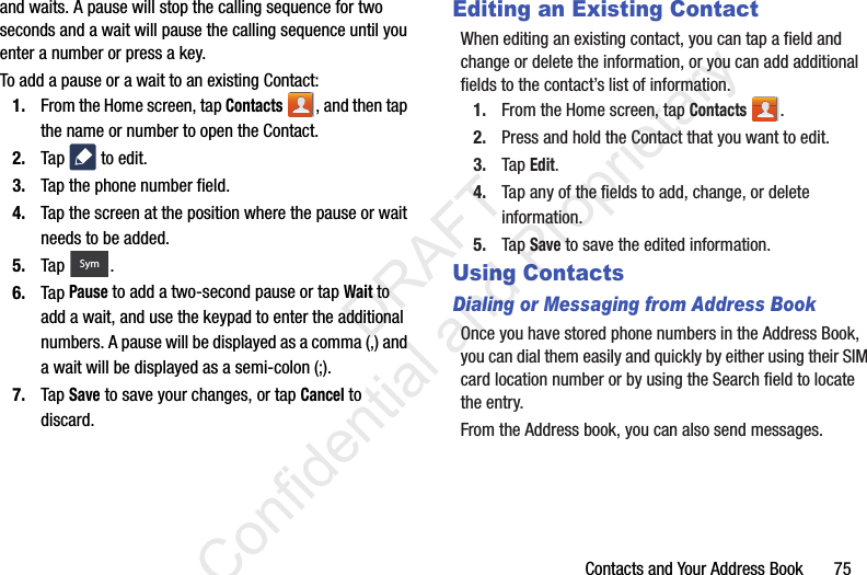 Contacts and Your Address Book       75and waits. A pause will stop the calling sequence for two seconds and a wait will pause the calling sequence until you enter a number or press a key.To add a pause or a wait to an existing Contact:1. From the Home screen, tap Contacts , and then tap the name or number to open the Contact.2. Tap   to edit.3. Tap the phone number field.4. Tap the screen at the position where the pause or wait needs to be added.5. Tap . 6. Tap Pause to add a two-second pause or tap Wait to add a wait, and use the keypad to enter the additional numbers. A pause will be displayed as a comma (,) and a wait will be displayed as a semi-colon (;).7. Tap Save to save your changes, or tap Cancel to discard.Editing an Existing ContactWhen editing an existing contact, you can tap a field and change or delete the information, or you can add additional fields to the contact’s list of information.1. From the Home screen, tap Contacts . 2. Press and hold the Contact that you want to edit.3. Tap Edit.4. Tap any of the fields to add, change, or delete information.5. Tap Save to save the edited information.Using ContactsDialing or Messaging from Address BookOnce you have stored phone numbers in the Address Book, you can dial them easily and quickly by either using their SIM card location number or by using the Search field to locate the entry. From the Address book, you can also send messages.Sym                 DRAFT Confidential and Proprietary