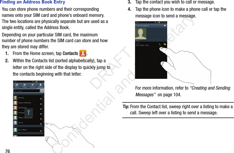 76Finding an Address Book EntryYou can store phone numbers and their corresponding names onto your SIM card and phone’s onboard memory. The two locations are physically separate but are used as a single entity, called the Address Book.Depending on your particular SIM card, the maximum number of phone numbers the SIM card can store and how they are stored may differ.1. From the Home screen, tap Contacts .2. Within the Contacts list (sorted alphabetically), tap a letter on the right side of the display to quickly jump to the contacts beginning with that letter. 3. Tap the contact you wish to call or message.4. Tap the phone icon to make a phone call or tap the message icon to send a message.For more information, refer to “Creating and Sending Messages”  on page 104.Tip: From the Contact list, sweep right over a listing to make a call. Sweep left over a listing to send a message.                 DRAFT Confidential and Proprietary