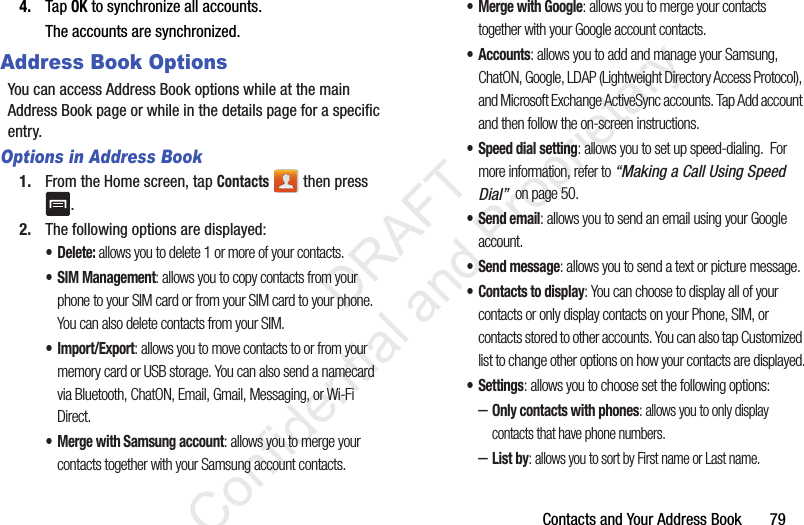 Contacts and Your Address Book       794. Tap OK to synchronize all accounts.The accounts are synchronized.Address Book OptionsYou can access Address Book options while at the main Address Book page or while in the details page for a specific entry.Options in Address Book1. From the Home screen, tap Contacts  then press .2. The following options are displayed:• Delete: allows you to delete 1 or more of your contacts.• SIM Management: allows you to copy contacts from your phone to your SIM card or from your SIM card to your phone. You can also delete contacts from your SIM.•Import/Export: allows you to move contacts to or from your memory card or USB storage. You can also send a namecard via Bluetooth, ChatON, Email, Gmail, Messaging, or Wi-Fi Direct.• Merge with Samsung account: allows you to merge your contacts together with your Samsung account contacts.• Merge with Google: allows you to merge your contacts together with your Google account contacts.• Accounts: allows you to add and manage your Samsung, ChatON, Google, LDAP (Lightweight Directory Access Protocol), and Microsoft Exchange ActiveSync accounts. Tap Add account and then follow the on-screen instructions.• Speed dial setting: allows you to set up speed-dialing.  For more information, refer to “Making a Call Using Speed Dial”  on page 50.• Send email: allows you to send an email using your Google account.• Send message: allows you to send a text or picture message.• Contacts to display: You can choose to display all of your contacts or only display contacts on your Phone, SIM, or contacts stored to other accounts. You can also tap Customized list to change other options on how your contacts are displayed.•Settings: allows you to choose set the following options:–Only contacts with phones: allows you to only display contacts that have phone numbers.–List by: allows you to sort by First name or Last name.                 DRAFT Confidential and Proprietary