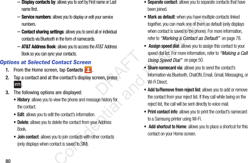80–Display contacts by: allows you to sort by First name or Last name first.–Service numbers: allows you to display or edit your service numbers.–Contact sharing settings: allows you to send all or individual contacts via Bluetooth in the form of namecards.–AT&amp;T Address Book: allows you to access the AT&amp;T Address Book so you can sync your contacts.Options at Selected Contact Screen1. From the Home screen, tap Contacts .2. Tap a contact and at the contact’s display screen, press .3. The following options are displayed:•History: allows you to view the phone and message history for the contact.•Edit: allows you to edit the contact’s information.•Delete: allows you to delete the contact from your Address Book.•Join contact: allows you to join contacts with other contacts (only displays when contact is saved to SIM).• Separate contact: allows you to separate contacts that have been joined.• Mark as default: when you have multiple contacts linked together, you can mark one of them as default (only displays when contact is saved to the phone). For more information, refer to “Marking a Contact as Default”  on page 78.•  Assign speed dial: allows you to assign this contact to your speed dial list. For more information, refer to “Making a Call Using Speed Dial”  on page 50.• Share namecard via: allows you to send the contact’s information via Bluetooth, ChatON, Email, Gmail, Messaging, or Wi-Fi Direct.• Add to/Remove from reject list: allows you to add or remove the contact from your reject list. If they call while being on the reject list, the call will be sent directly to voice mail.• Print contact info: allows you to print the contact’s namecard to a Samsung printer using Wi-Fi.•  Add shortcut to Home: allows you to place a shortcut for this contact on your Home screen.                 DRAFT Confidential and Proprietary