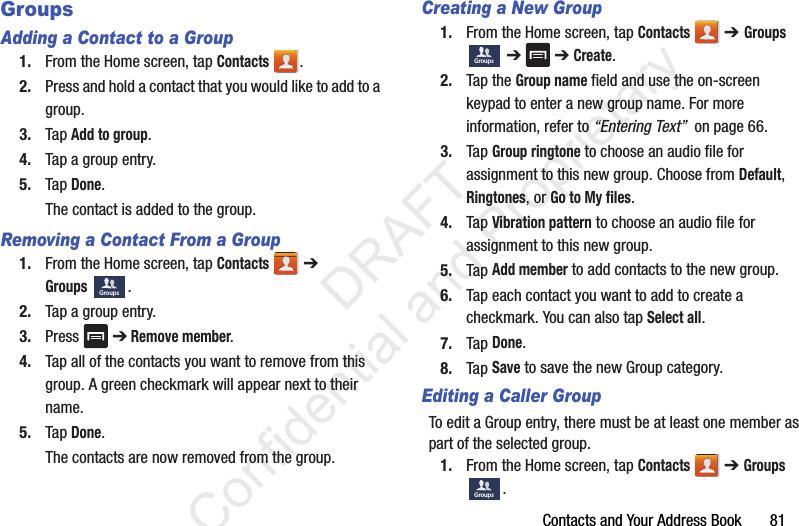 Contacts and Your Address Book       81GroupsAdding a Contact to a Group1. From the Home screen, tap Contacts .2. Press and hold a contact that you would like to add to a group.3. Tap Add to group.4. Tap a group entry.5. Tap Done.The contact is added to the group.Removing a Contact From a Group1. From the Home screen, tap Contacts  ➔ Groups .2. Tap a group entry.3. Press  ➔ Remove member.4. Tap all of the contacts you want to remove from this group. A green checkmark will appear next to their name.5. Tap Done.The contacts are now removed from the group.Creating a New Group1. From the Home screen, tap Contacts  ➔ Groups  ➔  ➔ Create.2. Tap the Group name field and use the on-screen keypad to enter a new group name. For more information, refer to “Entering Text”  on page 66.3. Tap Group ringtone to choose an audio file for assignment to this new group. Choose from Default, Ringtones, or Go to My files. 4. Tap Vibration pattern to choose an audio file for assignment to this new group.5. Tap Add member to add contacts to the new group.6. Tap each contact you want to add to create a checkmark. You can also tap Select all.7. Tap Done.8. Tap Save to save the new Group category.Editing a Caller GroupTo edit a Group entry, there must be at least one member as part of the selected group.1. From the Home screen, tap Contacts  ➔ Groups .GroupsGroupsGroups                 DRAFT Confidential and Proprietary