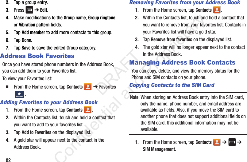 822. Tap a group entry.3. Press  ➔ Edit.4. Make modifications to the Group name, Group ringtone, or Vibration pattern fields. 5. Tap Add member to add more contacts to this group.6. Tap Done.7. Tap Save to save the edited Group category.Address Book FavoritesOnce you have stored phone numbers in the Address Book, you can add them to your Favorites list.To view your Favorites list:  From the Home screen, tap Contacts  ➔ Favorites .Adding Favorites to your Address Book1. From the Home screen, tap Contacts .2. Within the Contacts list, touch and hold a contact that you want to add to your favorites list.3. Tap Add to Favorites on the displayed list.4. A gold star will appear next to the contact in the Address Book.Removing Favorites from your Address Book1. From the Home screen, tap Contacts .2. Within the Contacts list, touch and hold a contact that you want to remove from your favorites list. Contacts in your Favorites list will have a gold star.3. Tap Remove from favorites on the displayed list.4. The gold star will no longer appear next to the contact in the Address Book.Managing Address Book ContactsYou can copy, delete, and view the memory status for the Phone and SIM contacts on your phone.Copying Contacts to the SIM Card Note: When storing an Address Book entry into the SIM card, only the name, phone number, and email address are available as fields. Also, if you move the SIM card to another phone that does not support additional fields on the SIM card, this additional information may not be available.1. From the Home screen, tap Contacts  ➔   ➔ SIM Management.Favo rites                 DRAFT Confidential and Proprietary