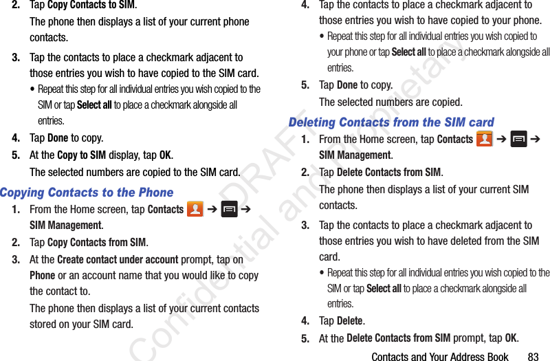 Contacts and Your Address Book       832. Tap Copy Contacts to SIM.The phone then displays a list of your current phone contacts.3. Tap the contacts to place a checkmark adjacent to those entries you wish to have copied to the SIM card. •Repeat this step for all individual entries you wish copied to the SIM or tap Select all to place a checkmark alongside all entries.4. Tap Done to copy.5. At the Copy to SIM display, tap OK.The selected numbers are copied to the SIM card. Copying Contacts to the Phone1. From the Home screen, tap Contacts  ➔   ➔ SIM Management.2. Tap Copy Contacts from SIM.3. At the Create contact under account prompt, tap on Phone or an account name that you would like to copy the contact to.The phone then displays a list of your current contacts stored on your SIM card.4. Tap the contacts to place a checkmark adjacent to those entries you wish to have copied to your phone. •Repeat this step for all individual entries you wish copied to your phone or tap Select all to place a checkmark alongside all entries.5. Tap Done to copy.The selected numbers are copied. Deleting Contacts from the SIM card1. From the Home screen, tap Contacts  ➔   ➔ SIM Management.2. Tap Delete Contacts from SIM.The phone then displays a list of your current SIM contacts.3. Tap the contacts to place a checkmark adjacent to those entries you wish to have deleted from the SIM card. •Repeat this step for all individual entries you wish copied to the SIM or tap Select all to place a checkmark alongside all entries.4. Tap Delete.5. At the Delete Contacts from SIM prompt, tap OK.                 DRAFT Confidential and Proprietary