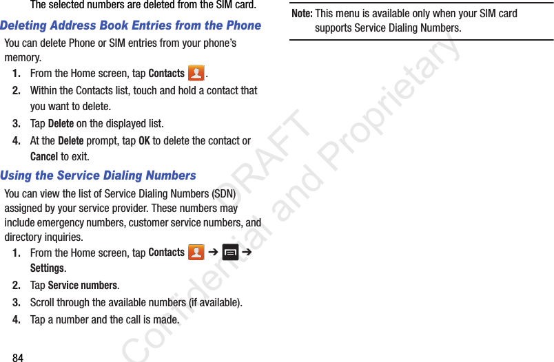 84The selected numbers are deleted from the SIM card.Deleting Address Book Entries from the PhoneYou can delete Phone or SIM entries from your phone’s memory.1. From the Home screen, tap Contacts .2. Within the Contacts list, touch and hold a contact that you want to delete.3. Tap Delete on the displayed list.4. At the Delete prompt, tap OK to delete the contact or Cancel to exit.Using the Service Dialing NumbersYou can view the list of Service Dialing Numbers (SDN) assigned by your service provider. These numbers may include emergency numbers, customer service numbers, and directory inquiries.1. From the Home screen, tap Contacts  ➔   ➔ Settings.2. Tap Service numbers.3. Scroll through the available numbers (if available).4. Tap a number and the call is made.Note: This menu is available only when your SIM card supports Service Dialing Numbers.                 DRAFT Confidential and Proprietary
