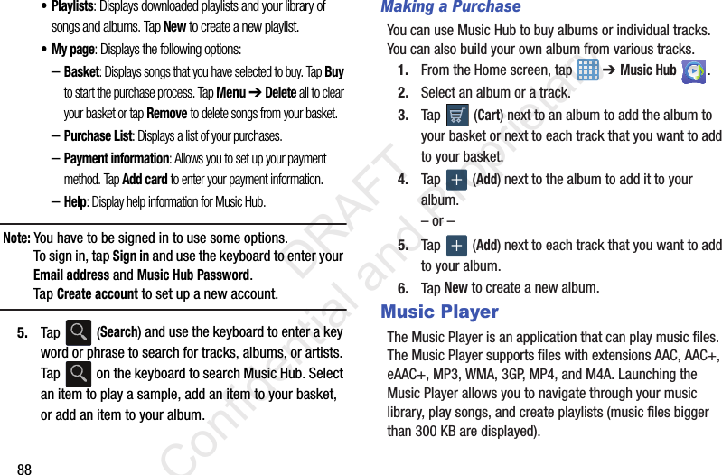 88• Playlists: Displays downloaded playlists and your library of songs and albums. Tap New to create a new playlist.•My page: Displays the following options:–Basket: Displays songs that you have selected to buy. Tap Buy to start the purchase process. Tap Menu ➔ Delete all to clear your basket or tap Remove to delete songs from your basket.–Purchase List: Displays a list of your purchases.–Payment information: Allows you to set up your payment method. Tap Add card to enter your payment information.–Help: Display help information for Music Hub.Note: You have to be signed in to use some options. To sign in, tap Sign in and use the keyboard to enter your Email address and Music Hub Password. Tap Create account to set up a new account.5. Tap  (Search) and use the keyboard to enter a key word or phrase to search for tracks, albums, or artists. Tap   on the keyboard to search Music Hub. Select an item to play a sample, add an item to your basket, or add an item to your album.Making a PurchaseYou can use Music Hub to buy albums or individual tracks. You can also build your own album from various tracks.1. From the Home screen, tap   ➔ Music Hub .2. Select an album or a track.3. Tap  (Cart) next to an album to add the album to your basket or next to each track that you want to add to your basket.4. Tap  (Add) next to the album to add it to your album.– or –5. Tap  (Add) next to each track that you want to add to your album. 6. Tap New to create a new album.Music PlayerThe Music Player is an application that can play music files. The Music Player supports files with extensions AAC, AAC+, eAAC+, MP3, WMA, 3GP, MP4, and M4A. Launching the Music Player allows you to navigate through your music library, play songs, and create playlists (music files bigger than 300 KB are displayed).                 DRAFT Confidential and Proprietary