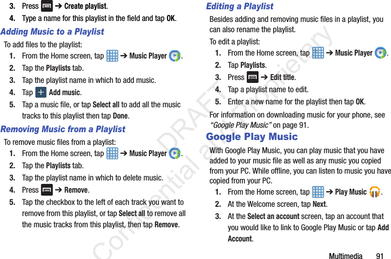 Multimedia       913. Press  ➔ Create playlist.4. Type a name for this playlist in the field and tap OK.Adding Music to a PlaylistTo add files to the playlist:1. From the Home screen, tap   ➔ Music Player .2. Tap the Playlists tab.3. Tap the playlist name in which to add music.4. Tap   Add music.5. Tap a music file, or tap Select all to add all the music tracks to this playlist then tap Done.Removing Music from a PlaylistTo remove music files from a playlist:1. From the Home screen, tap   ➔ Music Player .2. Tap the Playlists tab.3. Tap the playlist name in which to delete music.4. Press  ➔ Remove.5. Tap the checkbox to the left of each track you want to remove from this playlist, or tap Select all to remove all the music tracks from this playlist, then tap Remove.Editing a PlaylistBesides adding and removing music files in a playlist, you can also rename the playlist.To edit a playlist:1. From the Home screen, tap   ➔ Music Player .2. Tap Playlists.3. Press  ➔ Edit title.4. Tap a playlist name to edit.5. Enter a new name for the playlist then tap OK.For information on downloading music for your phone, see “Google Play Music” on page 91.Google Play MusicWith Google Play Music, you can play music that you have added to your music file as well as any music you copied from your PC. While offline, you can listen to music you have copied from your PC.1. From the Home screen, tap   ➔ Play Music .2. At the Welcome screen, tap Next.3. At the Select an account screen, tap an account that you would like to link to Google Play Music or tap Add Account.                 DRAFT Confidential and Proprietary
