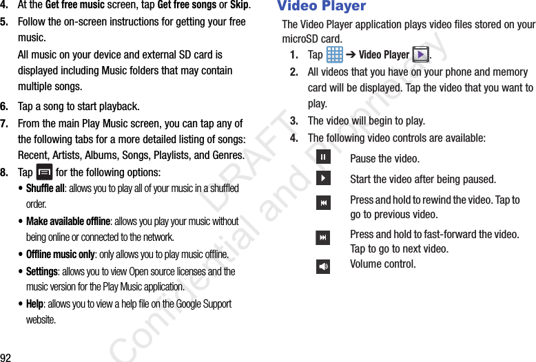 924. At the Get free music screen, tap Get free songs or Skip.5. Follow the on-screen instructions for getting your free music.All music on your device and external SD card is displayed including Music folders that may contain multiple songs.6. Tap a song to start playback.7. From the main Play Music screen, you can tap any of the following tabs for a more detailed listing of songs: Recent, Artists, Albums, Songs, Playlists, and Genres.8. Tap   for the following options:• Shuffle all: allows you to play all of your music in a shuffled order.• Make available offline: allows you play your music without being online or connected to the network.• Offline music only: only allows you to play music offline.• Settings: allows you to view Open source licenses and the music version for the Play Music application.•Help: allows you to view a help file on the Google Support website.Video PlayerThe Video Player application plays video files stored on your microSD card.1. Tap  ➔ Video Player .2. All videos that you have on your phone and memory card will be displayed. Tap the video that you want to play.3. The video will begin to play.4. The following video controls are available:Pause the video.Start the video after being paused.Press and hold to rewind the video. Tap to go to previous video.Press and hold to fast-forward the video. Tap to go to next video.Volume control.                 DRAFT Confidential and Proprietary