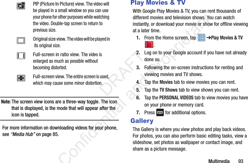 Multimedia       93Note: The screen view icons are a three-way toggle. The icon that is displayed, is the mode that will appear after the icon is tapped. For more information on downloading videos for your phone, see “Media Hub” on page 85.Play Movies &amp; TVWith Google Play Movies &amp; TV, you can rent thousands of different movies and television shows. You can watch instantly, or download your movie or show for offline viewing at a later time. 1. From the Home screen, tap   ➔Play Movies &amp; TV .2. Log on to your Google account if you have not already done so. 3. Following the on-screen instructions for renting and viewing movies and TV shows.4. Tap the Movies tab to view movies you can rent.5. Tap the TV Shows tab to view shows you can rent.6. Tap the PERSONAL VIDEOS tab to view movies you have on your phone or memory card.7. Press   for additional options.GalleryThe Gallery is where you view photos and play back videos. For photos, you can also perform basic editing tasks, view a slideshow, set photos as wallpaper or contact image, and share as a picture message.PIP (Picture In Picture) view. The video will be played in a small window so you can use your phone for other purposes while watching the video. Double-tap screen to return to previous size.Original size view. The video will be played in its original size.Full-screen in ratio view. The video is enlarged as much as possible without becoming distorted.Full-screen view. The entire screen is used, which may cause some minor distortion.                 DRAFT Confidential and Proprietary