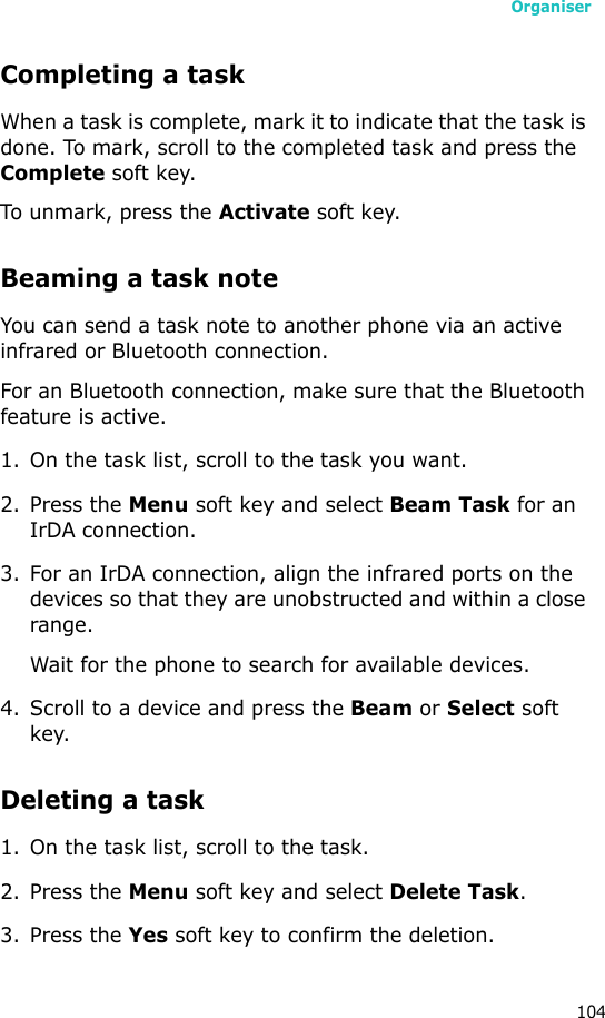 Organiser104Completing a taskWhen a task is complete, mark it to indicate that the task is done. To mark, scroll to the completed task and press the Complete soft key.To unmark, press the Activate soft key.Beaming a task noteYou can send a task note to another phone via an active infrared or Bluetooth connection. For an Bluetooth connection, make sure that the Bluetooth feature is active.1. On the task list, scroll to the task you want.2. Press the Menu soft key and select Beam Task for an IrDA connection.3. For an IrDA connection, align the infrared ports on the devices so that they are unobstructed and within a close range.Wait for the phone to search for available devices.4. Scroll to a device and press the Beam or Select soft key.Deleting a task1. On the task list, scroll to the task.2. Press the Menu soft key and select Delete Task. 3. Press the Yes soft key to confirm the deletion.
