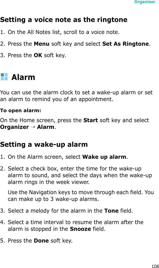 Organiser106Setting a voice note as the ringtone1. On the All Notes list, scroll to a voice note.2. Press the Menu soft key and select Set As Ringtone.3. Press the OK soft key.AlarmYou can use the alarm clock to set a wake-up alarm or set an alarm to remind you of an appointment.To open alarm:On the Home screen, press the Start soft key and select Organizer → Alarm. Setting a wake-up alarm1. On the Alarm screen, select Wake up alarm.2. Select a check box, enter the time for the wake-up alarm to sound, and select the days when the wake-up alarm rings in the week viewer.Use the Navigation keys to move through each field. You can make up to 3 wake-up alarms.3. Select a melody for the alarm in the Tone field.4. Select a time interval to resume the alarm after the alarm is stopped in the Snooze field.5. Press the Done soft key. 