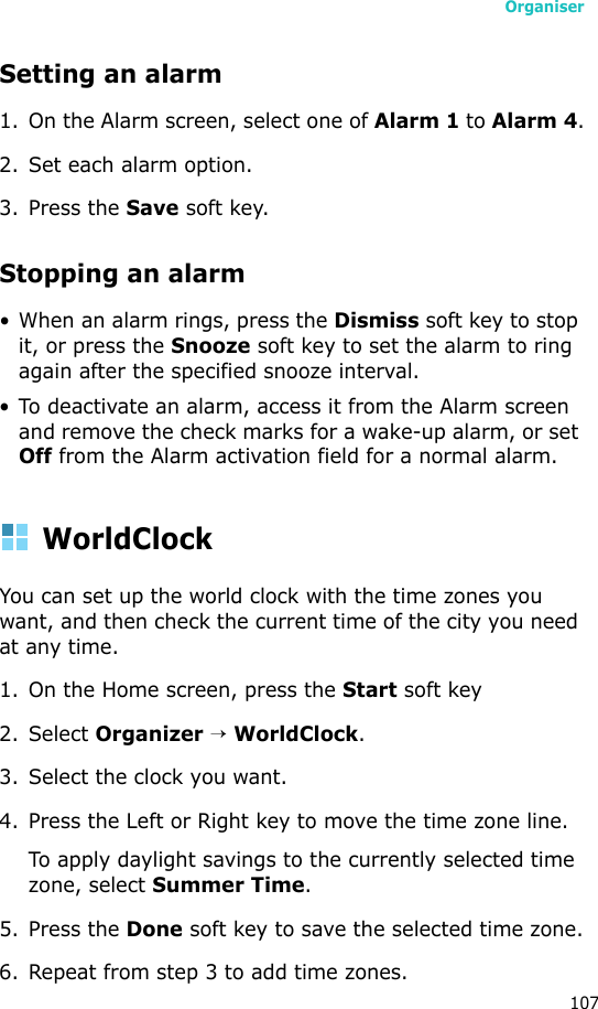 Organiser107Setting an alarm1. On the Alarm screen, select one of Alarm 1 to Alarm 4.2. Set each alarm option.3. Press the Save soft key.Stopping an alarm• When an alarm rings, press the Dismiss soft key to stop it, or press the Snooze soft key to set the alarm to ring again after the specified snooze interval.• To deactivate an alarm, access it from the Alarm screen and remove the check marks for a wake-up alarm, or set Off from the Alarm activation field for a normal alarm.WorldClockYou can set up the world clock with the time zones you want, and then check the current time of the city you need at any time. 1. On the Home screen, press the Start soft key2. Select Organizer → WorldClock.3. Select the clock you want.4. Press the Left or Right key to move the time zone line.To apply daylight savings to the currently selected time zone, select Summer Time.5. Press the Done soft key to save the selected time zone.6. Repeat from step 3 to add time zones.